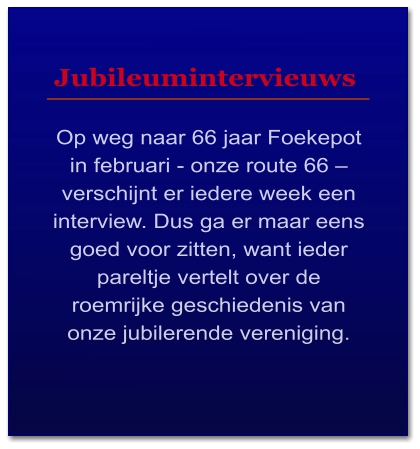 Jubileumintervieuws  Op weg naar 66 jaar Foekepot in februari - onze route 66 – verschijnt er iedere week een interview. Dus ga er maar eens goed voor zitten, want ieder pareltje vertelt over de roemrijke geschiedenis van onze jubilerende vereniging.