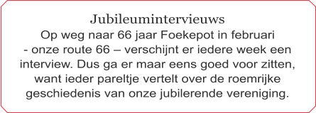 Jubileumintervieuws Op weg naar 66 jaar Foekepot in februari  - onze route 66 – verschijnt er iedere week een interview. Dus ga er maar eens goed voor zitten, want ieder pareltje vertelt over de roemrijke geschiedenis van onze jubilerende vereniging.