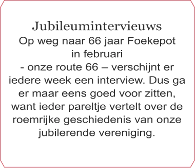 Jubileumintervieuws Op weg naar 66 jaar Foekepot  in februari  - onze route 66 – verschijnt er iedere week een interview. Dus ga er maar eens goed voor zitten, want ieder pareltje vertelt over de roemrijke geschiedenis van onze jubilerende vereniging.