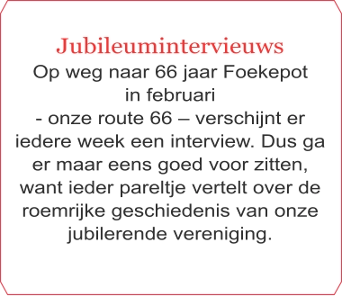 Jubileumintervieuws Op weg naar 66 jaar Foekepot  in februari  - onze route 66 – verschijnt er iedere week een interview. Dus ga er maar eens goed voor zitten, want ieder pareltje vertelt over de roemrijke geschiedenis van onze jubilerende vereniging.