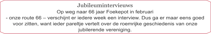 Jubileumintervieuws Op weg naar 66 jaar Foekepot in februari  - onze route 66 – verschijnt er iedere week een interview. Dus ga er maar eens goed voor zitten, want ieder pareltje vertelt over de roemrijke geschiedenis van onze jubilerende vereniging.