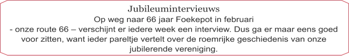 Jubileumintervieuws Op weg naar 66 jaar Foekepot in februari  - onze route 66 – verschijnt er iedere week een interview. Dus ga er maar eens goed voor zitten, want ieder pareltje vertelt over de roemrijke geschiedenis van onze jubilerende vereniging.